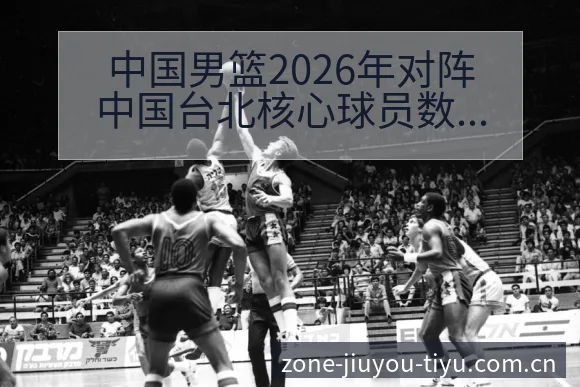 中国男篮2026年对阵中国台北核心球员数据对比风险观察分 - 九游体育APP